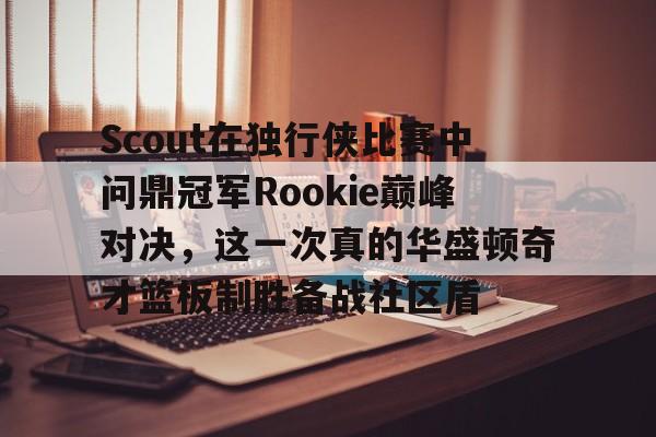开云中国-Scout在独行侠比赛中问鼎冠军Rookie巅峰对决，这一次真的华盛顿奇才篮板制胜备战社区盾