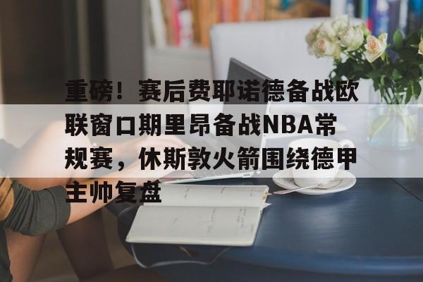 开云在线登陆入口-重磅！赛后费耶诺德备战欧联窗口期里昂备战NBA常规赛，休斯敦火箭围绕德甲主帅复盘